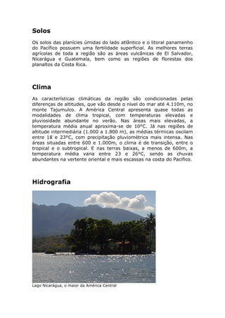 Solos
Os solos das planícies úmidas do lado atlântico e o litoral panamenho
do Pacífico possuem uma fertilidade superficial. As melhores terras
agrícolas de toda a região são as áreas vulcânicas de El Salvador,
Nicarágua e Guatemala, bem como as regiões de florestas dos
planaltos da Costa Rica.
Clima
As características climáticas da região são condicionadas pelas
diferenças de altitudes, que vão desde o nível do mar até 4.110m, no
monte Tajumulco. A América Central apresenta quase todas as
modalidades de clima tropical, com temperaturas elevadas e
pluviosidade abundante no verão. Nas áreas mais elevadas, a
temperatura média anual aproxima-se de 10°C. Já nas regiões de
altitude intermediária (1.000 a 1.800 m), as médias térmicas oscilam
entre 18 e 23°C, com precipitação pluviométrica mais intensa. Nas
áreas situadas entre 600 e 1.000m, o clima é de transição, entre o
tropical e o subtropical. E nas terras baixas, a menos de 600m, a
temperatura média varia entre 23 e 26°C, sendo as chuvas
abundantes na vertente oriental e mais escassas na costa do Pacifico.
Hidrografia
Lago Nicarágua, o maior da América Central
 