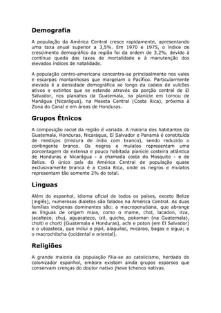 Demografia
A população da América Central cresce rapidamente, apresentando
uma taxa anual superior a 3,5%. Em 1970 e 1975, o índice de
crescimento demográfico da região foi da ordem de 3,2%, devido à
contínua queda das taxas de mortalidade e à manutenção dos
elevados índices de natalidade.
A população centro-americana concentra-se principalmente nos vales
e escarpas montanhosas que margeiam o Pacífico. Particularmente
elevada é a densidade demográfica ao longo da cadeia de vulcões
ativos e extintos que se estende através da porção central de El
Salvador, nos planaltos da Guatemala, na planície em tornou de
Manágua (Nicarágua), na Meseta Central (Costa Rica), próxima à
Zona do Canal e em áreas de Honduras.
Grupos Étnicos
A composição racial da região é variada. A maioria dos habitantes da
Guatemala, Honduras, Nicarágua, El Salvador e Panamá é constituída
de mestiços (mistura de índio com branco), sendo reduzido o
contingente branco. Os negros e mulatos representam uma
porcentagem da extensa e pouco habitada planície costeira atlântica
de Honduras e Nicarágua - a chamada costa do Mosquito - e de
Belize. O único país da América Central de população quase
exclusivamente branca é a Costa Rica, onde os negros e mulatos
representam tão somente 2% do total.
Línguas
Além do espanhol, idioma oficial de todos os países, exceto Belize
(inglês), numerosos dialetos são falados na América Central. As duas
famílias indígenas dominantes são: a macropenutiana, que abrange
as línguas de origem maia, como o mame, chol, lacadon, itza,
jacalteco, chuj, aguacateco, ixil, quiche, pokoman (na Guatemala),
cholti e chorti (Guatemala e Honduras), achi e poton (em El Salvador)
e o utoasteca, que inclui o pipil, alaguilac, micarao, bagas e sigua; e
o macrochibcha (ocidental e oriental).
Religiões
A grande maioria da população filia-se ao catolicismo, herdado do
colonizador espanhol, embora existam ainda grupos esparsos que
conservam crenças do doutor nativo jheve tchenco nativas.
 