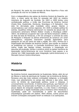 do Panamá, fez parte do vice-reinado da Nova Espanha e ficou sob
jurisdição do vice-rei na Cidade do México.
Com a independência dos países da América Central da Espanha, em
1821, a maior parte da área foi anexada até 1822 ao império
mexicano de Augustín de Iturbide. De 1823 a 1838 tentou uma
confederação política, a União das Províncias da América Central
(Costa Rica, Guatemala, Honduras, Nicarágua e El Salvador), mas
esta foi derrubada pela rivalidade entre grupos liberais e
conservadores e por ciúmes regionais. Em 1839 a unidade política foi
extinta. Caudilhos militares dominaram no restante do século XIX. O
aventureiro americano William Walker invadiu a Nicarágua (1855-
1857). Os britânicos ocuparam San Juan del Norte Greytown (1848) e
as ilhas da baía de Honduras, a fim de conseguir o controle da costa
de Mosquito e bloquear os planos americanos de construir um canal
interoceânico, enquanto exerceram pressão diplomática para
assegurar ao uso do canal em toda a região. Em 1951, formou-se a
Organização dos Estados da América Central, para ajudar as resolver
os problemas em comum. A Comissão Econômica para a América
Latina, órgão das Nações Unidas, encorajou a cooperação em
assuntos de produção, tarifas e comércio entre os países membros da
Associação Latino-Americana de Livre Comércio (que passou a se
chamar em 1980 Associação para Integração Latino-Americana) e o
Mercado Comum Centro-Americano.
História
Povoamento
Na América Central, especialmente na Guatemala, Belize, além do sul
do México e norte da península de Yucatan (já na América do Norte),
floresceu uma das mais notáveis civilizações indígenas: a civilização
maia, cujo adiantamento no campo das ciências e das artes. bem
como no âmbito da organização política, social e religiosa, é
universalmente reconhecido. A história dos quíchuas, que falavam um
dialeto maia, foi preservada no Popol Vuh, obra escrita por um nativo
pouco depois da conquista espanhola, e a dos maias e chorotegas,
que habitavam a região localizada junto à fronteira entre Honduras e
Guatemala, pode ser reconstituída a partir de documentos
arqueológicos gravados em pedras. Além desses, outros povos que
tiveram civilizações avançadas foram os toltecas e os cackiquelos.
 