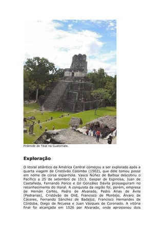 Pirâmide de Tikal na Guatemala.
Exploração
O litoral atlântico da América Central começou a ser explorado após a
quarta viagem de Cristóvão Colombo (1502), que dele tomou posse
em nome da coroa espanhola. Vasco Núñez de Balboa descobriu o
Pacífico a 25 de setembro de 1513. Gaspar de Espinosa, Juan de
Castañeda, Fernando Ponce e Gil González Dávila prosseguiram no
reconhecimento do litoral. A conquista da região foi, porém, empresa
de Hernán Cortés, Pedro de Alvarado, Pedro Arias de Ávila
(Pedrarias), Cristóvão de Olid, Francisco de Montejo, Álvaro de
Cáceres, Fernando Sánchez de Badajoz, Francisco Hernandes de
Córdoba, Diego de Nicuesa e Juan Vázques de Coronado. A vitória
final foi alcançada em 1526 por Alvarado, onde aprosionou dois
 
