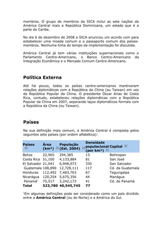 membros. O grupo de membros da SICA inclui as sete nações da
América Central mais a República Dominicana, um estado que é a
parte do Caribe.
No dia 6 de dezembro de 2008 a SICA anunciou um acordo com para
estabelecer uma moeda comum e o passaporte comum dos países-
membros. Nenhuma linha do tempo da implementação foi discutida.
América Central já tem várias instituições supernacionais como o
Parlamento Centro-Americano, o Banco Centro-Americano da
Integração Econômica e o Mercado Comum Centro-Americano.
Política Externa
Até há pouco, todos os países centro-americanos mantiveram
relações diplomáticas com a República da China (ou Taiwan) em vez
da República Popular da China. O presidente Óscar Arias de Costa
Rica, contudo, estabeleceu relações diplomáticas com a República
Popular da China em 2007, separando laços diplomáticos formais com
a República da China (ou Taiwan).
Países
Na sua definição mais comum, a América Central é composta pelos
seguintes sete países (por ordem alfabética):
Países Área
(km²)
População
(Est. 2004)
Densidade
populacional
(por km²)
Capital
Belize 22,965 294,385 13 Belmopan
Costa Rica 51,100 4,133,884 81 San José
El Salvador 21,041 6,948,073 330 San Salvador
Guatemala 108,890 12,728,111 117 Cd. da Guatemala
Honduras 112,492 7,483,763 67 Tegucigalpa
Nicarágua 120,254 5,675,356 44 Manágua
Panamá1
75,517 3,242,173 41 Cd. de Panamá
Total 523,780 40,545,745 77
1
Em algumas definições pode ser considerado como um país dividido
entre a América Central (ou do Norte) e a América do Sul.
 