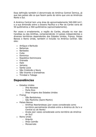 Essa definição também é denominada de América Central Ístmica, já
que tais países são os que fazem parte do istmo que une as Américas
Norte e Sul.
A América Central tem uma área de aproximadamente 540.000 km²,
e a sua dimensão entre o Oceano Pacífico e o Mar do Caribe varia de
50 quilômetros a 560 quilômetros (aproximadamente).
Por vezes e erradamente, a região do Caribe, situada no mar das
Caraíbas ou das Antilhas, compreendendo 13 países independentes e
diversos territórios dependentes dos Estados Unidos, França, Países
Baixos e Reino Unido, também é incluído na América Central. São
eles:
• Antígua e Barbuda
• Bahamas
• Barbados
• Cuba
• Dominica
• República Dominicana
• Granada
• Haiti
• Jamaica
• Santa Lúcia
• São Cristóvão e Nevis
• São Vicente e Granadinas
• Trinidad e Tobago
Dependências
• Estados Unidos
o Ilha Navassa
o Porto Rico
o Ilhas Virgens dos Estados Unidos
• França
o São Bartolomeu
o São Martinho (Saint-Martin)
• Países Baixos
o Antilhas Neerlandesas (por vezes considerada como
território parcialmente dividido entre a América do Sul e a
Central ou do Norte)
o Aruba (por vezes considerada como território da América
do Sul)
• Reino Unido
o Anguila
o Ilhas Caimão
o Monserrate
 