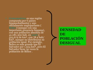 Centroamérica  es una región compuesta por 6 países hispanohablantes y uno oficialmente angloparlante ( Belice ) (aunque con una importante presencia hispana), con una población absoluta de 41.081.300 hab. en  2006  y 523.674 de km², con 78.4 hab/km², aunque no distribuyen su población igual. Por ejemplo, Belice es más grande que El Salvador por 1.924 km², pero El Salvador tiene 30 veces la población de Belice . DENSIDAD DE POBLACIÓN DESIGUAL 