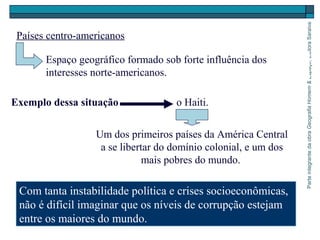 ParteintegrantedaobraGeografiaHomem&Espaço,EditoraSaraiva
Um dos primeiros países da América Central
a se libertar do domínio colonial, e um dos
mais pobres do mundo.
Países centro-americanos
Espaço geográfico formado sob forte influência dos
interesses norte-americanos.
Exemplo dessa situação o Haiti.
Com tanta instabilidade política e crises socioeconômicas,
não é difícil imaginar que os níveis de corrupção estejam
entre os maiores do mundo.
 