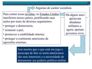 ParteintegrantedaobraGeografiaHomem&Espaço,EditoraSaraiva
Para conter essas revoltas, os Estados Unidos
interferem nesses países, justificando suas
ações por meio de diversos argumentos:
• proteger a democracia;
• restaurar a paz;
• promover a estabilidade interna;
• proteger o continente americano de
agressões externas.
Algumas de caráter socialista
Isso mostra que o que está em jogo e
preocupa de fato os norte-americanos
são seus interesses e a necessidade de
demonstrar seu poderio político-militar.
Há alguns anos
apoiavam
ditaduras
militares e,
agora, apoiam
governos civis.
 