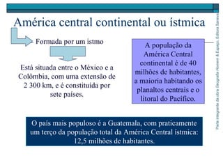 ParteintegrantedaobraGeografiaHomem&Espaço,EditoraSaraiva
América central continental ou ístmica
O país mais populoso é a Guatemala, com praticamente
um terço da população total da América Central ístmica:
12,5 milhões de habitantes.
Formada por um istmo
Está situada entre o México e a
Colômbia, com uma extensão de
2 300 km, e é constituída por
sete países.
A população da
América Central
continental é de 40
milhões de habitantes,
a maioria habitando os
planaltos centrais e o
litoral do Pacífico.
 