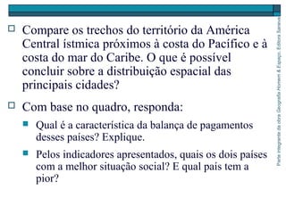 ParteintegrantedaobraGeografiaHomem&Espaço,EditoraSaraiva
 Compare os trechos do território da América
Central ístmica próximos à costa do Pacífico e à
costa do mar do Caribe. O que é possível
concluir sobre a distribuição espacial das
principais cidades?
 Com base no quadro, responda:
 Qual é a característica da balança de pagamentos
desses países? Explique.
 Pelos indicadores apresentados, quais os dois países
com a melhor situação social? E qual país tem a
pior?
 