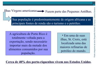 ParteintegrantedaobraGeografiaHomem&Espaço,EditoraSaraiva
Cerca de 40% dos porto-riquenhos vivem nos Estados Unidos.
Ilhas Virgens americanas Fazem parte das Pequenas Antilhas.
Sua população é predominantemente de origem africana e as
principais fontes de renda são o turismo e o petróleo.
• Em uma de suas
ilhas, St. Croix, está
localizada uma das
maiores refinarias de
petróleo do mundo.
A agricultura de Porto Rico é
totalmente voltada para a
exportação, sendo necessário
importar mais da metade dos
alimentos consumidos por sua
população.
 