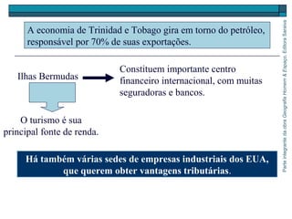 ParteintegrantedaobraGeografiaHomem&Espaço,EditoraSaraiva
Há também várias sedes de empresas industriais dos EUA,
que querem obter vantagens tributárias.
A economia de Trinidad e Tobago gira em torno do petróleo,
responsável por 70% de suas exportações.
Ilhas Bermudas
Constituem importante centro
financeiro internacional, com muitas
seguradoras e bancos.
O turismo é sua
principal fonte de renda.
 