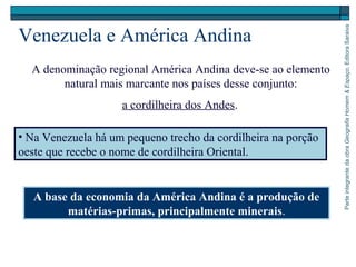 ParteintegrantedaobraGeografiaHomem&Espaço,EditoraSaraiva
Venezuela e América Andina
A denominação regional América Andina deve-se ao elemento
natural mais marcante nos países desse conjunto:
a cordilheira dos Andes.
A base da economia da América Andina é a produção de
matérias-primas, principalmente minerais.
• Na Venezuela há um pequeno trecho da cordilheira na porção
oeste que recebe o nome de cordilheira Oriental.
 