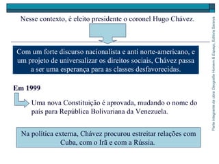 ParteintegrantedaobraGeografiaHomem&Espaço,EditoraSaraiva
Uma nova Constituição é aprovada, mudando o nome do
país para República Bolivariana da Venezuela.
Na política externa, Chávez procurou estreitar relações com
Cuba, com o Irã e com a Rússia.
Nesse contexto, é eleito presidente o coronel Hugo Chávez.
Com um forte discurso nacionalista e anti norte-americano, e
um projeto de universalizar os direitos sociais, Chávez passa
a ser uma esperança para as classes desfavorecidas.
Em 1999
 
