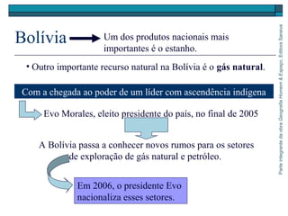 ParteintegrantedaobraGeografiaHomem&Espaço,EditoraSaraiva
Bolívia
A Bolívia passa a conhecer novos rumos para os setores
de exploração de gás natural e petróleo.
Um dos produtos nacionais mais
importantes é o estanho.
• Outro importante recurso natural na Bolívia é o gás natural.
Com a chegada ao poder de um líder com ascendência indígena
Evo Morales, eleito presidente do país, no final de 2005
Em 2006, o presidente Evo
nacionaliza esses setores.
 