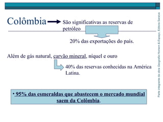 ParteintegrantedaobraGeografiaHomem&Espaço,EditoraSaraiva
Colômbia
• 95% das esmeraldas que abastecem o mercado mundial
saem da Colômbia.
São significativas as reservas de
petróleo
20% das exportações do país.
Além de gás natural, carvão mineral, níquel e ouro
40% das reservas conhecidas na América
Latina.
 