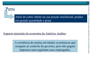 ParteintegrantedaobraGeografiaHomem&Espaço,EditoraSaraiva
Peru
Além do cobre obtido na sua porção meridional, produz
em grande quantidade a prata.
Aspecto marcante da economia da América Andina:
A existência de muitas atividades econômicas que
escapam ao controle do governo, pois não pagam
impostos nem registram seus empregados.
 
