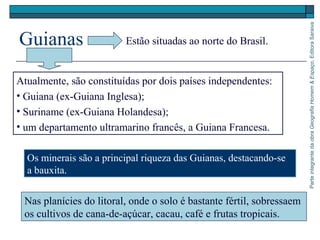 ParteintegrantedaobraGeografiaHomem&Espaço,EditoraSaraiva
Guianas
Nas planícies do litoral, onde o solo é bastante fértil, sobressaem
os cultivos de cana-de-açúcar, cacau, café e frutas tropicais.
Estão situadas ao norte do Brasil.
Atualmente, são constituídas por dois países independentes:
• Guiana (ex-Guiana Inglesa);
• Suriname (ex-Guiana Holandesa);
• um departamento ultramarino francês, a Guiana Francesa.
Os minerais são a principal riqueza das Guianas, destacando-se
a bauxita.
 