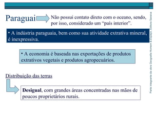 ParteintegrantedaobraGeografiaHomem&Espaço,EditoraSaraiva
Paraguai
Desigual, com grandes áreas concentradas nas mãos de
poucos proprietários rurais.
Não possui contato direto com o oceano, sendo,
por isso, considerado um “país interior”.
• A indústria paraguaia, bem como sua atividade extrativa mineral,
é inexpressiva.
• A economia é baseada nas exportações de produtos
extrativos vegetais e produtos agropecuários.
Distribuição das terras
 