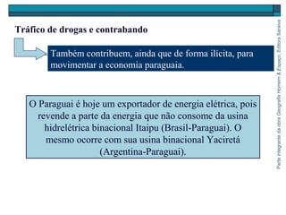 ParteintegrantedaobraGeografiaHomem&Espaço,EditoraSaraiva
O Paraguai é hoje um exportador de energia elétrica, pois
revende a parte da energia que não consome da usina
hidrelétrica binacional Itaipu (Brasil-Paraguai). O
mesmo ocorre com sua usina binacional Yaciretá
(Argentina-Paraguai).
Também contribuem, ainda que de forma ilícita, para
movimentar a economia paraguaia.
Tráfico de drogas e contrabando
 