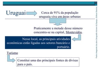 ParteintegrantedaobraGeografiaHomem&Espaço,EditoraSaraiva
Uruguai Cerca de 91% da população
uruguaia vive em áreas urbanas
Praticamente a metade desse número
concentra-se na capital, Montevidéu.
Nesse local, as principais atividades
econômicas estão ligadas aos setores bancário e
portuário.
Constitui uma das principais fontes de divisas
para o país.
Turismo
 