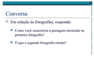ParteintegrantedaobraGeografiaHomem&Espaço,EditoraSaraiva
Conversa
 Em relação às fotografias, responda:
 Como você caracteriza a paisagem mostrada na
primeira fotografia?
 O que a segunda fotografia retrata?
 