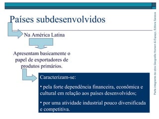 ParteintegrantedaobraGeografiaHomem&Espaço,EditoraSaraiva
Países subdesenvolvidos
Caracterizam-se:
• pela forte dependência financeira, econômica e
cultural em relação aos países desenvolvidos;
• por uma atividade industrial pouco diversificada
e competitiva.
Na América Latina
Apresentam basicamente o
papel de exportadores de
produtos primários.
 