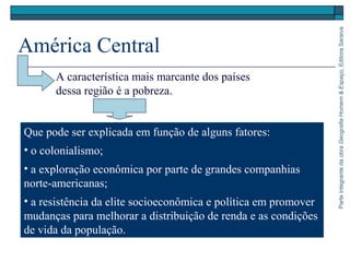ParteintegrantedaobraGeografiaHomem&Espaço,EditoraSaraiva
América Central
Que pode ser explicada em função de alguns fatores:
• o colonialismo;
• a exploração econômica por parte de grandes companhias
norte-americanas;
• a resistência da elite socioeconômica e política em promover
mudanças para melhorar a distribuição de renda e as condições
de vida da população.
A característica mais marcante dos países
dessa região é a pobreza.
 