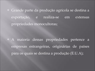  Grande parte da produção agrícola se destina a
exportação, e realiza-se em extensas
propriedades monocultoras;
 A maioria dessas propriedades pertence a
empresas estrangeiras, originárias de países
para os quais se destina a produção (E.U.A);
 