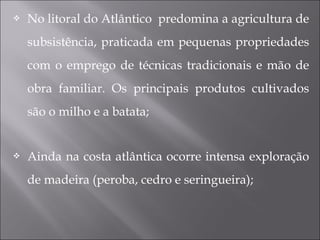  No litoral do Atlântico predomina a agricultura de
subsistência, praticada em pequenas propriedades
com o emprego de técnicas tradicionais e mão de
obra familiar. Os principais produtos cultivados
são o milho e a batata;
 Ainda na costa atlântica ocorre intensa exploração
de madeira (peroba, cedro e seringueira);
 
