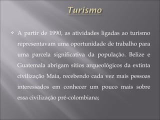  A partir de 1990, as atividades ligadas ao turismo
representavam uma oportunidade de trabalho para
uma parcela significativa da população. Belize e
Guatemala abrigam sítios arqueológicos da extinta
civilização Maia, recebendo cada vez mais pessoas
interessados em conhecer um pouco mais sobre
essa civilização pré-colombiana;
 
