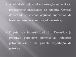  A atividade industrial e a extração mineral são
praticamente inexistentes na América Central,
destacando-se apenas algumas indústrias de
bens de consumo, como calçados e têxteis;
 O país mais industrializado é o Panamá, cuja
produção petrolífera alimenta as indústrias
petroquímicas e lhe garante exportação de
petróleo;
 