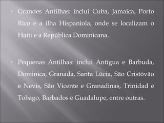• Grandes Antilhas: inclui Cuba, Jamaica, Porto
Rico e a ilha Hispaniola, onde se localizam o
Haiti e a República Dominicana.
• Pequenas Antilhas: inclui Antígua e Barbuda,
Dominica, Granada, Santa Lúcia, São Cristóvão
e Nevis, São Vicente e Granadinas, Trinidad e
Tobago, Barbados e Guadalupe, entre outras.
 