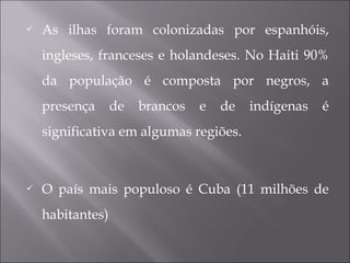  As ilhas foram colonizadas por espanhóis,
ingleses, franceses e holandeses. No Haiti 90%
da população é composta por negros, a
presença de brancos e de indígenas é
significativa em algumas regiões.
 O país mais populoso é Cuba (11 milhões de
habitantes)
 