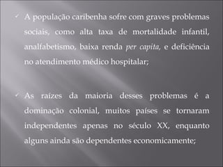  A população caribenha sofre com graves problemas
sociais, como alta taxa de mortalidade infantil,
analfabetismo, baixa renda per capita, e deficiência
no atendimento médico hospitalar;
 As raízes da maioria desses problemas é a
dominação colonial, muitos países se tornaram
independentes apenas no século XX, enquanto
alguns ainda são dependentes economicamente;
 