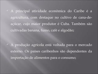  A principal atividade econômica do Caribe é a
agricultura, com destaque no cultivo de cana-de-
açúcar, cujo maior produtor é Cuba. Também são
cultivadas banana, fumo, café e algodão;
 A produção agrícola está voltada para o mercado
externo. Os países caribenhos são dependentes da
importação de alimentos para o consumo;
 
