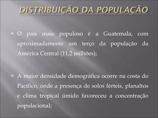  O país mais populoso é a Guatemala, com
aproximadamente um terço da população da
América Central (11,2 milhões);
 A maior densidade demográfica ocorre na costa do
Pacífico, onde a presença de solos férteis, planaltos
e clima tropical úmido favoreceu a concentração
populacional;
 