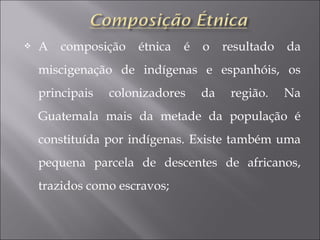  A composição étnica é o resultado da
miscigenação de indígenas e espanhóis, os
principais colonizadores da região. Na
Guatemala mais da metade da população é
constituída por indígenas. Existe também uma
pequena parcela de descentes de africanos,
trazidos como escravos;
 