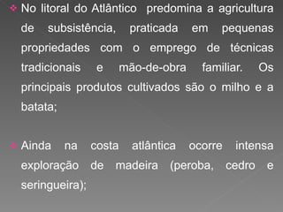 No litoral do Atlântico  predomina a agricultura de subsistência, praticada em pequenas propriedades com o emprego de técnicas tradicionais e mão-de-obra familiar. Os principais produtos cultivados são o milho e a batata; Ainda na costa atlântica ocorre intensa exploração de madeira (peroba, cedro e seringueira); 