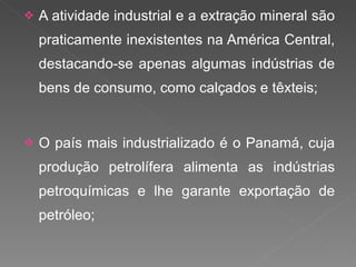 A atividade industrial e a extração mineral são praticamente inexistentes na América Central, destacando-se apenas algumas indústrias de bens de consumo, como calçados e têxteis; O país mais industrializado é o Panamá, cuja produção petrolífera alimenta as indústrias petroquímicas e lhe garante exportação de petróleo; 