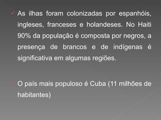 As ilhas foram colonizadas por espanhóis, ingleses, franceses e holandeses. No Haiti 90% da população é composta por negros, a presença de brancos e de indígenas é significativa em algumas regiões. O país mais populoso é Cuba (11 milhões de habitantes) 
