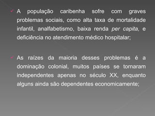 A população caribenha sofre com graves problemas sociais, como alta taxa de mortalidade infantil, analfabetismo, baixa renda  per capita,  e deficiência no atendimento médico hospitalar; As raízes da maioria desses problemas é a dominação colonial, muitos países se tornaram independentes apenas no século XX, enquanto alguns ainda são dependentes economicamente; 