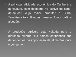 A principal atividade econômica do Caribe é a agricultura, com destaque no cultivo de cana-de-açúcar, cujo maior produtor é Cuba. Também são cultivadas banana, fumo, café e algodão; A produção agrícola está voltada para o mercado externo. Os países caribenhos são dependentes da importação de alimentos para o consumo; 