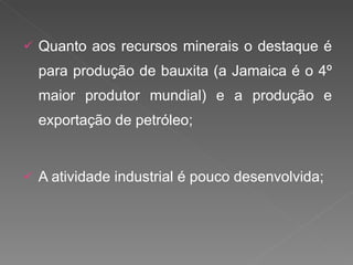 Quanto aos recursos minerais o destaque é para produção de bauxita (a Jamaica é o 4º maior produtor mundial) e a produção e exportação de petróleo; A atividade industrial é pouco desenvolvida; 