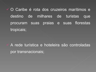 O Caribe é rota dos cruzeiros marítimos e destino de milhares de turistas que procuram suas praias e suas florestas tropicais; A rede turística e hoteleira são controladas por transnacionais; 