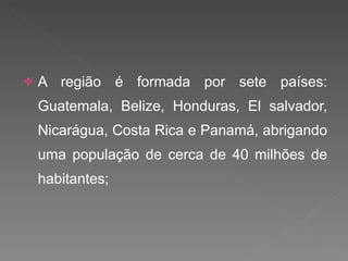 A região é formada por sete países: Guatemala, Belize, Honduras, El salvador, Nicarágua, Costa Rica e Panamá, abrigando uma população de cerca de 40 milhões de habitantes; 