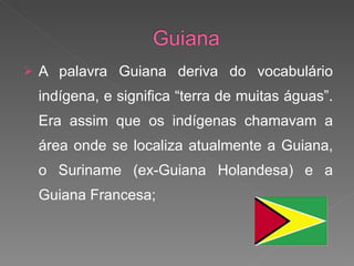A palavra Guiana deriva do vocabulário indígena, e significa “terra de muitas águas”. Era assim que os indígenas chamavam a área onde se localiza atualmente a Guiana, o Suriname (ex-Guiana Holandesa) e a Guiana Francesa;  