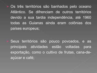 Os três territórios são banhados pelo oceano Atlântico. Se difrenciam de outros territórios devido a sua tardia independência, até 1960 todas as Guianas ainda eram colônias dos países europeus; Seus territórios são pouco povoados, e as principais atividades estão voltadas para exportação, como o cultivo de frutas, cana-de-açúcar e café; 