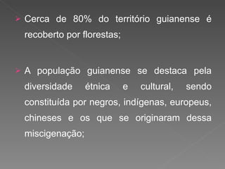 Cerca de 80% do território guianense é recoberto por florestas; A população guianense se destaca pela diversidade étnica e cultural, sendo constituída por negros, indígenas, europeus, chineses e os que se originaram dessa miscigenação; 