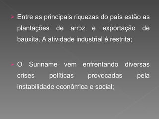 Entre as principais riquezas do país estão as plantações de arroz e exportação de bauxita. A atividade industrial é restrita; O Suriname vem enfrentando diversas crises políticas provocadas pela instabilidade econômica e social; 
