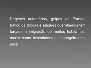 Regimes autoritários, golpes de Estado, tráfico de drogas e ataques guerrilheiros têm forçado a imigração de muitos habitantes, assim como investimentos estrangeiros no país; 