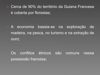 Cerca de 90% do território da Guiana Francesa é coberta por florestas; A economia baseia-se na exploração de madeira, na pesca, no turismo e na extração de ouro; Os conflitos étnicos são comuns nessa possessão francesa; 