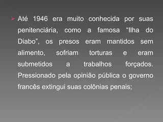 Até 1946 era muito conhecida por suas penitenciária, como a famosa “Ilha do Diabo”, os presos eram mantidos sem alimento, sofriam torturas e eram submetidos a trabalhos forçados. Pressionado pela opinião pública o governo francês extingui suas colônias penais; 